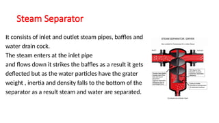 Steam Separator
It consists of inlet and outlet steam pipes, baffles and
water drain cock.
The steam enters at the inlet pipe
and flows down it strikes the baffles as a result it gets
deflected but as the water particles have the grater
weight , inertia and density falls to the bottom of the
separator as a result steam and water are separated.
 