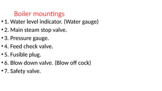 Boiler mountings
•1. Water level indicator. (Water gauge)
•2. Main steam stop valve.
•3. Pressure gauge.
•4. Feed check valve.
•5. Fusible plug.
•6. Blow down valve. (Blow off cock)
•7. Safety valve.
 