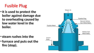 Fusible Plug
•It is used to protect the
boiler against damage due
to overheating caused by
low water level in the
boiler.
•steam rushes into the
•furnace and puts out the
fire (stop).
 