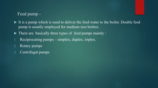 Feed pump -
 It is a pump which is used to deliver the feed water to the boiler. Double feed
pump is usually employed for medium size boilers.
 There are basically three types of feed pumps mainly :
1. Reciprocating pumps – simplex, duplex, triplex.
2. Rotary pumps
3. Centrifugal pumps
 