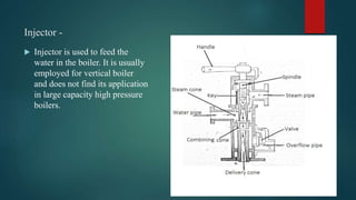 Injector -
 Injector is used to feed the
water in the boiler. It is usually
employed for vertical boiler
and does not find its application
in large capacity high pressure
boilers.
 