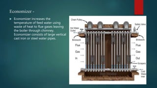 Economizer -
 Economizer increases the
temperature of feed water using
waste of heat to flue gases leaving
the boiler through chimney.
Economizer consists of large vertical
cast iron or steel water pipes.
 