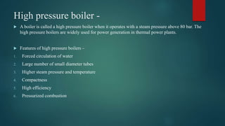 High pressure boiler -
 A boiler is called a high pressure boiler when it operates with a steam pressure above 80 bar. The
high pressure boilers are widely used for power generation in thermal power plants.
 Features of high pressure boilers –
1. Forced circulation of water
2. Large number of small diameter tubes
3. Higher steam pressure and temperature
4. Compactness
5. High efficiency
6. Pressurized combustion
 