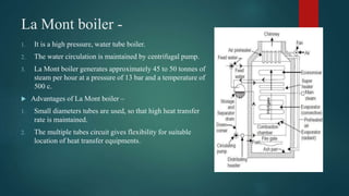 La Mont boiler -
1. It is a high pressure, water tube boiler.
2. The water circulation is maintained by centrifugal pump.
3. La Mont boiler generates approximately 45 to 50 tonnes of
steam per hour at a pressure of 13 bar and a temperature of
500 c.
 Advantages of La Mont boiler –
1. Small diameters tubes are used, so that high heat transfer
rate is maintained.
2. The multiple tubes circuit gives flexibility for suitable
location of heat transfer equipments.
 