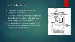 Loeffler boiler -
 Difficulties of deposition of salt and
sediment is eliminated.
 Most of the steam is generated outside from
the feed water using part of the superheated
steam coming out from the boiler.
 Loeffler boiler with generating capacity of
94.5 tones/h and operating at 140 bar have
already been commissioned.
 