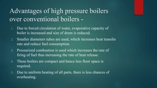 Advantages of high pressure boilers
over conventional boilers -
1. Due to forced circulation of water, evaporative capacity of
boiler is increased and size of drum is reduced.
2. Smaller diameters tubes are used, which increases heat transfer
rate and reduce fuel consumption.
3. Pressurized combustion is used which increases the rate of
firing of fuel thus increasing the rate of heat release.
4. These boilers are compact and hence less floor space is
required.
5. Due to uniform heating of all parts, there is less chances of
overheating.
 