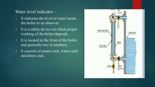 Water level indicator –
1. It indicates the level of water inside
the boiler to an observer
2. It is a safety device on which proper
working of the boiler depends.
3. It is located in the front of the boiler
and generally two in numbers.
4. It consists of steam cock, water cock
and drain cock.
 