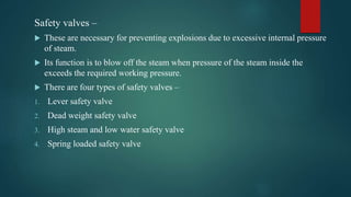 Safety valves –
 These are necessary for preventing explosions due to excessive internal pressure
of steam.
 Its function is to blow off the steam when pressure of the steam inside the
exceeds the required working pressure.
 There are four types of safety valves –
1. Lever safety valve
2. Dead weight safety valve
3. High steam and low water safety valve
4. Spring loaded safety valve
 