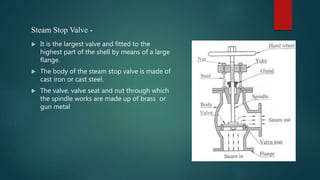  It is the largest valve and fitted to the
highest part of the shell by means of a large
flange.
 The body of the steam stop valve is made of
cast iron or cast steel.
 The valve, valve seat and nut through which
the spindle works are made up of brass or
gun metal
Steam Stop Valve -
 