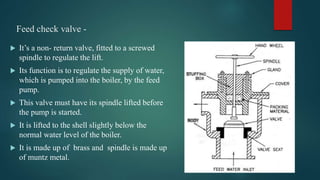 Feed check valve -
 It’s a non- return valve, fitted to a screwed
spindle to regulate the lift.
 Its function is to regulate the supply of water,
which is pumped into the boiler, by the feed
pump.
 This valve must have its spindle lifted before
the pump is started.
 It is lifted to the shell slightly below the
normal water level of the boiler.
 It is made up of brass and spindle is made up
of muntz metal.
 