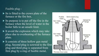 Fusible plug -
 Its is fitted to the crown plate of the
furnace or the fire box.
 Its purpose is to put off the fire in the
furnace when the level of water in the
boiler falls to an unsafe limit.
 It avoid the explosion which may take
place due to overheating of the furnace
plate.
 It consists of three hollow gun metal
plug, Second plug is screwed to the first
plug and third plug is separated from
first plug by a ring of fusible metal,
 