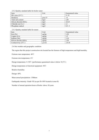 7
2.5.2 Quality standard table for boiler water:
Item Unit Guaranteed value
PH value (25℃) 9~10
Hardness μmo l/l ~0
Total salt content mg/l ≤20
Silicon dioxide (SiO2) mg/l ≤0.25
Chloride ion CL-1 mg/l ≤1
Phosphate radical mg/l 0.5~3
2.5.3 Quality standard table for steam:
Item Unit Guaranteed value
Iron (Fe) μg/kg ≤20
Copper (Cu) μg/kg ≤5
Sodium (Na) μg/kg ≤10
Silicon dioxide (SiO2) μg/kg ≤20
Conductivity (25℃) μs/cm ≤0.30
2.6 Site weather and geographic condition
The region that this project construction site located has the features of high temperature and high humidity.
Extreme max temperature: 48℃
Extreme min temperature: 8℃
Design temperature: 8~50℃ (performance guaranteed value is below 34.5℃)
Design temperature of electrical equipment: 50℃
Relative humidity:
Design: 60%
Mean annual precipitation: 1500mm
Earthquake intensity: Grade VII (as per IS-1893 located at zone-II)
Number of annual operation hours of boiler: above 30 years
 