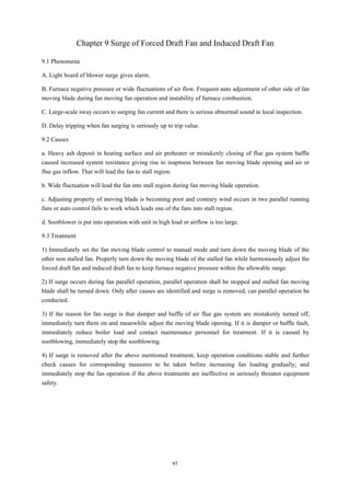 97
Chapter 9 Surge of Forced Draft Fan and Induced Draft Fan
9.1 Phenomena
A. Light board of blower surge gives alarm.
B. Furnace negative pressure or wide fluctuations of air flow. Frequent auto adjustment of other side of fan
moving blade during fan moving fan operation and instability of furnace combustion.
C. Large-scale sway occurs to surging fan current and there is serious abnormal sound in local inspection.
D. Delay tripping when fan surging is seriously up to trip value.
9.2 Causes
a. Heavy ash deposit in heating surface and air preheater or mistakenly closing of flue gas system baffle
caused increased system resistance giving rise to inaptness between fan moving blade opening and air or
flue gas inflow. That will lead the fan to stall region.
b. Wide fluctuation will lead the fan into stall region during fan moving blade operation.
c. Adjusting property of moving blade is becoming poor and contrary wind occurs in two parallel running
fans or auto control fails to work which leads one of the fans into stall region.
d. Sootblower is put into operation with unit in high load or airflow is too large.
9.3 Treatment
1) Immediately set the fan moving blade control to manual mode and turn down the moving blade of the
other non stalled fan. Properly turn down the moving blade of the stalled fan while harmoniously adjust the
forced draft fan and induced draft fan to keep furnace negative pressure within the allowable range.
2) If surge occurs during fan parallel operation, parallel operation shall be stopped and stalled fan moving
blade shall be turned down. Only after causes are identified and surge is removed, can parallel operation be
conducted.
3) If the reason for fan surge is that damper and baffle of air flue gas system are mistakenly turned off,
immediately turn them on and meanwhile adjust the moving blade opening. If it is damper or baffle fault,
immediately reduce boiler load and contact maintenance personnel for treatment. If it is caused by
sootblowing, immediately stop the sootblowing.
4) If surge is removed after the above mentioned treatment, keep operation conditions stable and further
check causes for corresponding measures to be taken before increasing fan loading gradually; and
immediately stop the fan operation if the above treatments are ineffective or seriously threaten equipment
safety.
 