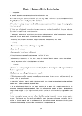 99
Chapter 11 Leakage of Boiler Heating Surface
11.1 Phenomena
A. There is abnormal sound near explosion tube in furnace or flue.
B. When the leakage is serious, steam drum level will drop and its normal water level cannot be maintained
though feed water flow is much greater than steam flow.
C. When there is leakage in water-cooled wall, furnace pressure rises and steam emerges from untight place
of the furnace wall.
D. When there is leakage in economizer, flue gas temperature at air preheater inlet is abnormal and water
flows from lower ash hopper of the economizer.
E. When there is leakage in super heater and reheater, steam temperature before bursting point drops and
that behind bursting point rises or attemperating water amount increases.
F. Current of inducted draft fan rises and flue gas temperature at air preheater inlet drops.
11.2 Causes
a. Tube material and installation technology are unqualified.
b. Long-term fly ash wear.
c. Heating surface is overheated and burnout.
d. Sootblower cannot exit and keeps blowing at fixed time for long.
e. Steam quality is unqualified for long which causes the corrosion, scaling and heat transfer deterioration.
f. Foreign body stuck in tube causes poor water circulation.
11.3 Treatment
1) Increase feed water quantity to maintain normal level of steam drum. Report to shift engineer for boiler
shutdown requirement.
2) Reduce boiler load and super heater pressure properly.
3) Maintain parameters, like main and reheated steam temperature, furnace pressure and induced draft fan
current, within the normal range.
4) Emergency shutdown shall be done when steam drum level cannot be maintained because of serious
leakage until it reaches protection operation value
5) Try to maintain steam drum level after boiler shutdown. If the water level cannot be maintained or the
differential temperature between upper and lower wall of steam drum reaches up to 90℃. All feed water
pumps shall be stopped so as to stop water filling and the economizer recirculation valve is prohibited to be
open.
6) After blowing the furnace, keep one induced draft fan running to maintain a normal furnace negative
pressure. The induced draft fan can be stopped after steam disappears and natural ventilation shall be
applied. In cooling process, stop the induced draft fan and maintain natural ventilation when differential
temperature between upper and lower wall of steam drum reaches up above 90℃.
 