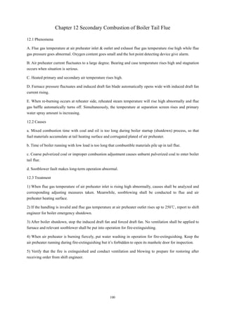 100
Chapter 12 Secondary Combustion of Boiler Tail Flue
12.1 Phenomena
A. Flue gas temperature at air preheater inlet & outlet and exhaust flue gas temperature rise high while flue
gas pressure goes abnormal. Oxygen content goes small and the hot point detecting device give alarm.
B. Air preheater current fluctuates to a large degree. Bearing and case temperature rises high and stagnation
occurs when situation is serious.
C. Heated primary and secondary air temperature rises high.
D. Furnace pressure fluctuates and induced draft fan blade automatically opens wide with induced draft fan
current rising.
E. When re-burning occurs at reheater side, reheated steam temperature will rise high abnormally and flue
gas baffle automatically turns off. Simultaneously, the temperature at separation screen rises and primary
water spray amount is increasing.
12.2 Causes
a. Mixed combustion time with coal and oil is too long during boiler startup (shutdown) process, so that
fuel materials accumulate at tail heating surface and corrugated plated of air preheater.
b. Time of boiler running with low load is too long that combustible materials pile up in tail flue.
c. Coarse pulverized coal or improper combustion adjustment causes unburnt pulverized coal to enter boiler
tail flue.
d. Sootblower fault makes long-term operation abnormal.
12.3 Treatment
1) When flue gas temperature of air preheater inlet is rising high abnormally, causes shall be analyzed and
corresponding adjusting measures taken. Meanwhile, sootblowing shall be conducted to flue and air
preheater heating surface.
2) If the handling is invalid and flue gas temperature at air preheater outlet rises up to 250℃, report to shift
engineer for boiler emergency shutdown.
3) After boiler shutdown, stop the induced draft fan and forced draft fan. No ventilation shall be applied to
furnace and relevant sootblower shall be put into operation for fire-extinguishing.
4) When air preheater is burning fiercely, put water washing in operation for fire-extinguishing. Keep the
air preheater running during fire-extinguishing but it’s forbidden to open its manhole door for inspection.
5) Verify that the fire is extinguished and conduct ventilation and blowing to prepare for restoring after
receiving order from shift engineer.
 