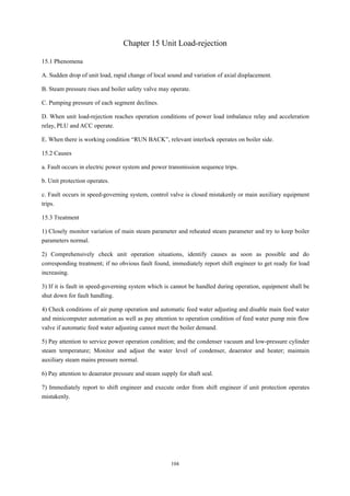 104
Chapter 15 Unit Load-rejection
15.1 Phenomena
A. Sudden drop of unit load, rapid change of local sound and variation of axial displacement.
B. Steam pressure rises and boiler safety valve may operate.
C. Pumping pressure of each segment declines.
D. When unit load-rejection reaches operation conditions of power load imbalance relay and acceleration
relay, PLU and ACC operate.
E. When there is working condition “RUN BACK”, relevant interlock operates on boiler side.
15.2 Causes
a. Fault occurs in electric power system and power transmission sequence trips.
b. Unit protection operates.
c. Fault occurs in speed-governing system, control valve is closed mistakenly or main auxiliary equipment
trips.
15.3 Treatment
1) Closely monitor variation of main steam parameter and reheated steam parameter and try to keep boiler
parameters normal.
2) Comprehensively check unit operation situations, identify causes as soon as possible and do
corresponding treatment; if no obvious fault found, immediately report shift engineer to get ready for load
increasing.
3) If it is fault in speed-governing system which is cannot be handled during operation, equipment shall be
shut down for fault handling.
4) Check conditions of air pump operation and automatic feed water adjusting and disable main feed water
and minicomputer automation as well as pay attention to operation condition of feed water pump min flow
valve if automatic feed water adjusting cannot meet the boiler demand.
5) Pay attention to service power operation condition; and the condenser vacuum and low-pressure cylinder
steam temperature; Monitor and adjust the water level of condenser, deaerator and heater; maintain
auxiliary steam mains pressure normal.
6) Pay attention to deaerator pressure and steam supply for shaft seal.
7) Immediately report to shift engineer and execute order from shift engineer if unit protection operates
mistakenly.
 