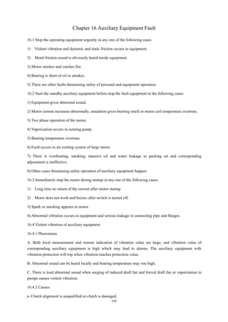 105
Chapter 16 Auxiliary Equipment Fault
16.1 Stop the operating equipment urgently in any one of the following cases
1) Violent vibration and dynamic and static friction occurs to equipment.
2) Metal friction sound is obviously heard inside equipment.
3) Motor smokes and catches fire.
4) Bearing is short of oil or smokes.
5) There are other faults threatening safety of personal and equipment operation.
16.2 Start the standby auxiliary equipment before stop the fault equipment in the following cases:
1) Equipment gives abnormal sound.
2) Motor current increases abnormally, insulation gives burning smell or motor coil temperature overruns.
3) Two phase operation of the motor.
4) Vaporization occurs in running pump.
5) Bearing temperature overruns.
6) Fault occurs in air cooling system of large motor.
7) There is overheating, smoking; massive oil and water leakage in packing set and corresponding
adjustment is ineffective.
8) Other cases threatening safety operation of auxiliary equipment happen.
16.3 Immediately stop the motor during startup in any one of the following cases:
1) Long time no return of the current after motor startup.
2) Motor does not work and buzzes after switch is turned off.
3) Spark or smoking appears in motor.
4) Abnormal vibration occurs in equipment and serious leakage in connecting pipe and flanges.
16.4 Violent vibration of auxiliary equipment
16.4.1 Phenomena
A. Both local measurement and remote indication of vibration value are large, and vibration value of
corresponding auxiliary equipment is high which may lead to alarms. The auxiliary equipment with
vibration protection will trip when vibration reaches protection value.
B. Abnormal sound can be heard locally and bearing temperature may rise high.
C. There is loud abnormal sound when surging of induced draft fan and forced draft fan or vaporization in
pumps causes violent vibration.
16.4.2 Causes
a. Clutch alignment is unqualified or clutch is damaged.
 