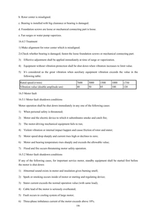 106
b. Rotor center is misaligned.
c. Bearing is installed with big clearance or bearing is damaged.
d. Foundation screws are loose or mechanical connecting part is loose.
e. Fan surges or water pump vaporizes.
16.4.3 Treatment
1) Make alignment for rotor center which is misaligned.
2) Check whether bearing is damaged; fasten the loose foundation screws or mechanical connecting part.
3) Effective adjustment shall be applied immediately at time of surge or vaporization.
4) Equipment without vibration protection shall be shut down when vibration increases to limit value.
5) It’s considered as the great vibration when auxiliary equipment vibration exceeds the value in the
following table:
Rated speed (r/min) 7600 3000 1500 1000 ≤750
Vibration value (double amplitude um) 40 50 85 100 120
16.5 Motor fault
16.5.1 Motor fault shutdown conditions
Motor operation shall be shut down immediately in any one of the following cases:
1) When personal safety is threatened;
2) Motor and the electric device to which it subordinates smoke and catch fire;
3) The motor-driving mechanical equipment fails to run;
4) Violent vibration or internal impact happen and cause friction of rotor and stator;
5) Motor speed drop sharply and current rises high or declines to zero;
6) Motor and bearing temperature rises sharply and exceeds the allowable value;
7) Flood and fire occurs threatening motor safety operation.
16.5.2 Motor fault shutdown conditions
If any of the following cases, for important service motor, standby equipment shall be started first before
the motor is shut down:
1) Abnormal sound exists in motor and insulation gives burning smell;
2) Spark or smoking occurs inside of motor or starting and regulating device;
3) Stator current exceeds the normal operation value (with same load);
4) Cable lead of the motor is seriously overheated;
5) Fault occurs to cooling system of large motor;
6) Three-phase imbalance current of the motor exceeds above 10%.
 
