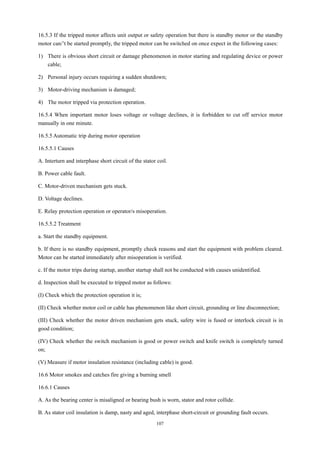 107
16.5.3 If the tripped motor affects unit output or safety operation but there is standby motor or the standby
motor can/’t be started promptly, the tripped motor can be switched on once expect in the following cases:
1) There is obvious short circuit or damage phenomenon in motor starting and regulating device or power
cable;
2) Personal injury occurs requiring a sudden shutdown;
3) Motor-driving mechanism is damaged;
4) The motor tripped via protection operation.
16.5.4 When important motor loses voltage or voltage declines, it is forbidden to cut off service motor
manually in one minute.
16.5.5 Automatic trip during motor operation
16.5.5.1 Causes
A. Interturn and interphase short circuit of the stator coil.
B. Power cable fault.
C. Motor-driven mechanism gets stuck.
D. Voltage declines.
E. Relay protection operation or operator/s misoperation.
16.5.5.2 Treatment
a. Start the standby equipment.
b. If there is no standby equipment, promptly check reasons and start the equipment with problem cleared.
Motor can be started immediately after misoperation is verified.
c. If the motor trips during startup, another startup shall not be conducted with causes unidentified.
d. Inspection shall be executed to tripped motor as follows:
(I) Check which the protection operation it is;
(II) Check whether motor coil or cable has phenomenon like short circuit, grounding or line disconnection;
(III) Check whether the motor driven mechanism gets stuck, safety wire is fused or interlock circuit is in
good condition;
(IV) Check whether the switch mechanism is good or power switch and knife switch is completely turned
on;
(V) Measure if motor insulation resistance (including cable) is good.
16.6 Motor smokes and catches fire giving a burning smell
16.6.1 Causes
A. As the bearing center is misaligned or bearing bush is worn, stator and rotor collide.
B. As stator coil insulation is damp, nasty and aged, interphase short-circuit or grounding fault occurs.
 