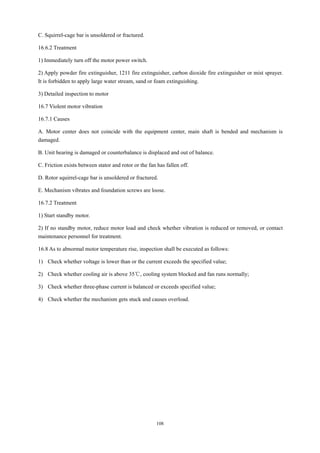 108
C. Squirrel-cage bar is unsoldered or fractured.
16.6.2 Treatment
1) Immediately turn off the motor power switch.
2) Apply powder fire extinguisher, 1211 fire extinguisher, carbon dioxide fire extinguisher or mist sprayer.
It is forbidden to apply large water stream, sand or foam extinguishing.
3) Detailed inspection to motor
16.7 Violent motor vibration
16.7.1 Causes
A. Motor center does not coincide with the equipment center, main shaft is bended and mechanism is
damaged.
B. Unit bearing is damaged or counterbalance is displaced and out of balance.
C. Friction exists between stator and rotor or the fan has fallen off.
D. Rotor squirrel-cage bar is unsoldered or fractured.
E. Mechanism vibrates and foundation screws are loose.
16.7.2 Treatment
1) Start standby motor.
2) If no standby motor, reduce motor load and check whether vibration is reduced or removed, or contact
maintenance personnel for treatment.
16.8 As to abnormal motor temperature rise, inspection shall be executed as follows:
1) Check whether voltage is lower than or the current exceeds the specified value;
2) Check whether cooling air is above 35℃, cooling system blocked and fan runs normally;
3) Check whether three-phase current is balanced or exceeds specified value;
4) Check whether the mechanism gets stuck and causes overload.
 