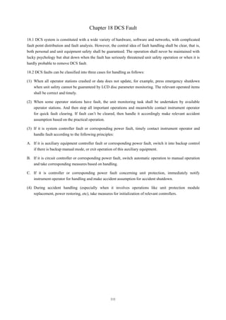 111
Chapter 18 DCS Fault
18.1 DCS system is constituted with a wide variety of hardware, software and networks, with complicated
fault point distribution and fault analysis. However, the central idea of fault handling shall be clear, that is,
both personal and unit equipment safety shall be guaranteed. The operation shall never be maintained with
lucky psychology but shut down when the fault has seriously threatened unit safety operation or when it is
hardly probable to remove DCS fault.
18.2 DCS faults can be classified into three cases for handling as follows:
(1) When all operator stations crashed or data does not update, for example, press emergency shutdown
when unit safety cannot be guaranteed by LCD disc parameter monitoring. The relevant operated items
shall be correct and timely.
(2) When some operator stations have fault, the unit monitoring task shall be undertaken by available
operator stations. And then stop all important operations and meanwhile contact instrument operator
for quick fault clearing. If fault can’t be cleared, then handle it accordingly make relevant accident
assumption based on the practical operation.
(3) If it is system controller fault or corresponding power fault, timely contact instrument operator and
handle fault according to the following principles:
A. If it is auxiliary equipment controller fault or corresponding power fault, switch it into backup control
if there is backup manual mode, or exit operation of this auxiliary equipment.
B. If it is circuit controller or corresponding power fault, switch automatic operation to manual operation
and take corresponding measures based on handling.
C. If it is controller or corresponding power fault concerning unit protection, immediately notify
instrument operator for handling and make accident assumption for accident shutdown.
(4) During accident handling (especially when it involves operations like unit protection module
replacement, power restoring, etc), take measures for initialization of relevant controllers.
 
