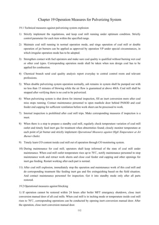 112
Chapter 19 Operation Measures for Pulverizing System
19.1 Technical measures against pulverizing system explosion
1) Strictly implement the regulations, and keep coal mill running under optimum condition. Strictly
control parameter for each item within the specified range.
2) Maintain coal mill running in normal operation mode, and singe operation of coal mill or double
operation of jet burners can be applied as approved by operation VP under special circumstances, in
which irregular operation mode has to be adopted.
3) Strengthen contact with fuel operators and make sure coal quality is qualified without burning wet coal
or other coal types. Corresponding operation mode shall be taken when non design coal has to be
applied for combustion.
4) Chemical branch send coal quality analysis report everyday to central control room and relevant
professions.
5) When disable pulverizing system operation normally, ash remains in system shall be pumped out with
no less than 15 minutes of blowing while the air flow is guaranteed at above 40t/h. Coal mill shall be
stopped after verifying there is no coal to be pulverized.
6) When pulverizing system is shut down for internal inspection, fill an inert conversion more after coal
miss stops running. Contact maintenance personnel to open manhole door behind PASOD and coal
feeder end capping for sufficient ventilation before work sheet can be processed to work.
7) Internal inspection is prohibited after coal mill trips. Make corresponding measures if inspection is a
must.
8) When there is a stop to prepare a standby coal mill, regularly check temperature variation of coal mill
outlet and timely feed inert gas for treatment when abnormities found; closely monitor temperature at
each point of jet burner and strictly implement Operational Measures against High Temperature at Jet
Burner Outlet.
9) Timely learn CO content inside coal mill out of operation through CO monitoring system.
10) During maintenance for coal mill, operators shall keep informed of the state of coal mill under
maintenance. When coal mill outlet temperature rises up to 70℃, notify maintenance personnel to stop
maintenance work and retract work sheets and close coal feeder end capping and other openings for
inert gas feeding. Restart working after each part is normal.
11) After coal mill explosion, immediately stop the operation and maintenance work of this coal mill and
do corresponding treatment like feeding inert gas and fire extinguishing based on the field situation.
And contact maintenance personnel for inspection. Get it into standby mode only after all parts
restored.
19.2 Operational measures against blocking
1) If operation cannot be restored within 24 hours after boiler MFT emergency shutdown, close inert
conversion manual door of all coal mills. When coal mill is in inching mode or temperature inside coal mill
rises to 70℃, corresponding operations can be conducted by opening inert conversion manual door. After
the operation, close inert conversion manual door.
 