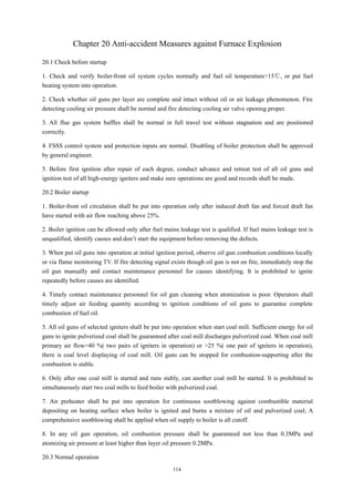 114
Chapter 20 Anti-accident Measures against Furnace Explosion
20.1 Check before startup
1. Check and verify boiler-front oil system cycles normally and fuel oil temperature>15℃, or put fuel
heating system into operation.
2. Check whether oil guns per layer are complete and intact without oil or air leakage phenomenon. Fire
detecting cooling air pressure shall be normal and fire detecting cooling air valve opening proper.
3. All flue gas system baffles shall be normal in full travel test without stagnation and are positioned
correctly.
4. FSSS control system and protection inputs are normal. Disabling of boiler protection shall be approved
by general engineer.
5. Before first ignition after repair of each degree, conduct advance and retreat test of all oil guns and
ignition test of all high-energy igniters and make sure operations are good and records shall be made.
20.2 Boiler startup
1. Boiler-front oil circulation shall be put into operation only after induced draft fan and forced draft fan
have started with air flow reaching above 25%.
2. Boiler ignition can be allowed only after fuel mains leakage test is qualified. If fuel mains leakage test is
unqualified, identify causes and don’t start the equipment before removing the defects.
3. When put oil guns into operation at initial ignition period, observe oil gun combustion conditions locally
or via flame monitoring TV. If fire detecting signal exists though oil gun is not on fire, immediately stop the
oil gun manually and contact maintenance personnel for causes identifying. It is prohibited to ignite
repeatedly before causes are identified.
4. Timely contact maintenance personnel for oil gun cleaning when atomization is poor. Operators shall
timely adjust air feeding quantity according to ignition conditions of oil guns to guarantee complete
combustion of fuel oil.
5. All oil guns of selected igniters shall be put into operation when start coal mill. Sufficient energy for oil
guns to ignite pulverized coal shall be guaranteed after coal mill discharges pulverized coal. When coal mill
primary air flow>40 %( two pairs of igniters in operation) or >25 %( one pair of igniters in operation),
there is coal level displaying of coal mill. Oil guns can be stopped for combustion-supporting after the
combustion is stable.
6. Only after one coal mill is started and runs stably, can another coal mill be started. It is prohibited to
simultaneously start two coal mills to feed boiler with pulverized coal.
7. Air preheater shall be put into operation for continuous sootblowing against combustible material
depositing on heating surface when boiler is ignited and burns a mixture of oil and pulverized coal; A
comprehensive sootblowing shall be applied when oil supply to boiler is all cutoff.
8. In any oil gun operation, oil combustion pressure shall be guaranteed not less than 0.3MPa and
atomizing air pressure at least higher than layer oil pressure 0.2MPa.
20.3 Normal operation
 