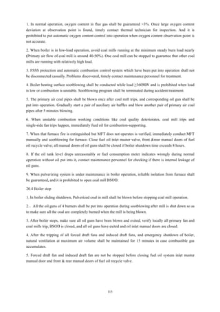 115
1. In normal operation, oxygen content in flue gas shall be guaranteed >3%. Once large oxygen content
deviation at observation point is found, timely contact thermal technician for inspection. And it is
prohibited to put automatic oxygen content control into operation when oxygen content observation point is
not accurate.
2. When boiler is in low-load operation, avoid coal mills running at the minimum steady burn load nearly
(Primary air flow of coal mill is around 40-50%). One coal mill can be stopped to guarantee that other coal
mills are running with relatively high load.
3. FSSS protection and automatic combustion control system which have been put into operation shall not
be disconnected casually. Problems discovered, timely contact maintenance personnel for treatment.
4. Boiler heating surface sootblowing shall be conducted while load ≥360MW and is prohibited when load
is low or combustion is unstable. Sootblowing program shall be terminated during accident treatment.
5. The primary air coal pipes shall be blown once after coal mill trips, and corresponding oil gun shall be
put into operation. Gradually start a pair of auxiliary air baffles and blow another pair of primary air coal
pipes after 5 minutes blowing.
6. When unstable combustion working conditions like coal quality deteriorates, coal mill trips and
single-side fan trips happen, immediately feed oil for combustion-supporting.
7. When that furnace fire is extinguished but MFT does not operates is verified, immediately conduct MFT
manually and sootblowing for furnace. Close fuel oil inlet master valve, front &rear manual doors of fuel
oil recycle valve; all manual doors of oil guns shall be closed if boiler shutdown time exceeds 8 hours.
8. If the oil tank level drops unreasonably or fuel consumption meter indicates wrongly during normal
operation without oil put into it, contact maintenance personnel for checking if there is internal leakage of
oil guns.
9. When pulverizing system is under maintenance in boiler operation, reliable isolation from furnace shall
be guaranteed, and it is prohibited to open coal mill BSOD.
20.4 Boiler stop
1. In boiler sliding shutdown, Pulverized coal in mill shall be blown before stopping coal mill operation.
2.。All the oil guns of 4 burners shall be put into operation during sootblowing after mill is shut down so as
to make sure all the coal are completely burned when the mill is being blown.
3. After boiler stops, make sure all oil guns have been blown and exited; verify locally all primary fan and
coal mills trip, BSOD is closed, and all oil guns have exited and oil inlet manual doors are closed.
4. After the tripping of all forced draft fans and induced draft fans, and emergency shutdown of boiler,
natural ventilation at maximum air volume shall be maintained for 15 minutes in case combustible gas
accumulates.
5. Forced draft fan and induced draft fan are not be stopped before closing fuel oil system inlet master
manual door and front & rear manual doors of fuel oil recycle valve.
 