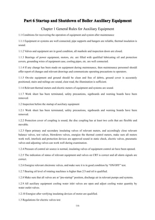 116
Part
Part
Part
Part 6
6
6
6 Startup
Startup
Startup
Startup and
and
and
and Shutdown
Shutdown
Shutdown
Shutdown of
of
of
of Boiler
Boiler
Boiler
Boiler Auxiliary
Auxiliary
Auxiliary
Auxiliary Equipment
Equipment
Equipment
Equipment
Chapter 1 General Rules for Auxiliary Equipment
1.1 Conditions for recovering the operation of equipment and system after maintenance
1.1.1 Equipment or systems are well connected, pipe supports and hangers are reliable, thermal insulation is
sound.
1.1.2 Valves and equipment are in good condition, all manhole and inspection doors are closed.
1.1.3 Bearings of power equipment, motors, etc. are filled with qualified lubricating oil and protection
covers, grounding wires of equipment case, cooling pipes, etc. are well connected.
1.1.4 If any change has been made on equipment during maintenance, then maintenance personnel should
offer report of changes and relevant drawings and communicate operating precautions to operators.
1.1.5 On-site equipment and ground should be clean and free of debris, ground cover is accurately
positioned, stairs and railings are sound, clear road, the illumination is sufficient.
1.1.6 Relevant thermal meters and electric meters of equipment and systems are sound.
1.1.7 Work sheet has been terminated, safety precautions, signboards and warning boards have been
removed.
1.2 Inspection before the startup of auxiliary equipment
1.2.1 Work sheet has been terminated, safety precautions, signboards and warning boards have been
removed.
1.2.2 Protection cover of coupling is sound, the disc coupling has at least two coils that are flexible and
movable.
1.2.3 Open primary and secondary insulating valves of relevant meters, and accordingly close relevant
balance valves, test valves, blowdown valves, energize the thermal control meters, make sure all meters
work well, interlock and protection devices are approved sound in static check, electric valves, pneumatic
valves and adjusting valves can work well during examination.
1.2.4 Pressure of control air source is normal, insulating valves of equipment control air have been opened.
1.2.5 The indication of status of relevant equipment and valves on CRT is correct and all alarm signals are
correct.
1.2.6 Energize relevant electronic valves, and make sure it is in good condition by “ON/OFF” test.
1.2.7 Bearing oil level of rotating machines is higher than 2/3 and oil is qualified.
1.2.8 Make sure that all valves are at “pre-startup” position, discharge air in relevant pumps and systems.
1.2.9 All auxiliary equipment cooling water inlet valves are open and adjust cooling water quantity by
water outlet valves.
1.2.10 Energize after verifying insulating devices of motor are qualified.
1.3 Regulations for electric valves test
 