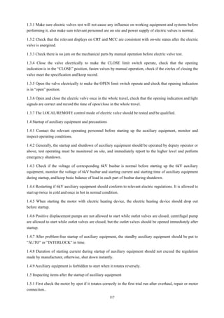117
1.3.1 Make sure electric valves test will not cause any influence on working equipment and systems before
performing it, also make sure relevant personnel are on site and power supply of electric valves is normal.
1.3.2 Check that the relevant displays on CRT and MCC are consistent with on-site states after the electric
valve is energized.
1.3.3 Check there is no jam on the mechanical parts by manual operation before electric valve test.
1.3.4 Close the valve electrically to make the CLOSE limit switch operate, check that the opening
indication is in the “CLOSE” position, fasten valves by manual operation, check if the circles of closing the
valve meet the specification and keep record.
1.3.5 Open the valve electrically to make the OPEN limit switch operate and check that opening indication
is in “open” position.
1.3.6 Open and close the electric valve once in the whole travel, check that the opening indication and light
signals are correct and record the time of open/close in the whole travel.
1.3.7 The LOCAL/REMOTE control mode of electric valve should be tested and be qualified.
1.4 Startup of auxiliary equipment and precautions
1.4.1 Contact the relevant operating personnel before starting up the auxiliary equipment, monitor and
inspect operating conditions.
1.4.2 Generally, the startup and shutdown of auxiliary equipment should be operated by deputy operator or
above, test operating must be monitored on site, and immediately report to the higher level and perform
emergency shutdown.
1.4.3 Check if the voltage of corresponding 6kV busbar is normal before starting up the 6kV auxiliary
equipment, monitor the voltage of 6kV busbar and starting current and starting time of auxiliary equipment
during startup, and keep basic balance of load in each part of busbar during shutdown.
1.4.4 Restarting if 6kV auxiliary equipment should conform to relevant electric regulations. It is allowed to
start up twice in cold and once in hot in normal condition.
1.4.5 When starting the motor with electric heating device, the electric heating device should drop out
before startup.
1.4.6 Positive displacement pumps are not allowed to start while outlet valves are closed, centrifugal pump
are allowed to start while outlet valves are closed, but the outlet valves should be opened immediately after
startup.
1.4.7 After problem-free startup of auxiliary equipment, the standby auxiliary equipment should be put to
“AUTO” or “INTERLOCK” in time.
1.4.8 Duration of starting current during startup of auxiliary equipment should not exceed the regulation
made by manufacturer, otherwise, shut down instantly.
1.4.9 Auxiliary equipment is forbidden to start when it rotates reversely.
1.5 Inspecting items after the startup of auxiliary equipment
1.5.1 First check the motor by spot if it rotates correctly in the first trial run after overhaul, repair or motor
connection..
 