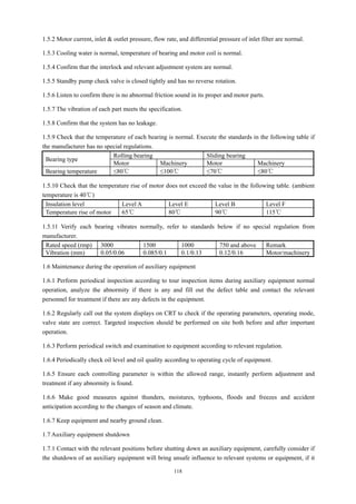 118
1.5.2 Motor current, inlet & outlet pressure, flow rate, and differential pressure of inlet filter are normal.
1.5.3 Cooling water is normal, temperature of bearing and motor coil is normal.
1.5.4 Confirm that the interlock and relevant adjustment system are normal.
1.5.5 Standby pump check valve is closed tightly and has no reverse rotation.
1.5.6 Listen to confirm there is no abnormal friction sound in its proper and motor parts.
1.5.7 The vibration of each part meets the specification.
1.5.8 Confirm that the system has no leakage.
1.5.9 Check that the temperature of each bearing is normal. Execute the standards in the following table if
the manufacturer has no special regulations.
Bearing type
Rolling bearing Sliding bearing
Motor Machinery Motor Machinery
Bearing temperature ≤80℃ ≤100℃ ≤70℃ ≤80℃
1.5.10 Check that the temperature rise of motor does not exceed the value in the following table. (ambient
temperature is 40℃)
Insulation level Level A Level E Level B Level F
Temperature rise of motor 65℃ 80℃ 90℃ 115℃
1.5.11 Verify each bearing vibrates normally, refer to standards below if no special regulation from
manufacturer.
Rated speed (rmp) 3000 1500 1000 750 and above Remark
Vibration (mm) 0.05/0.06 0.085/0.1 0.1/0.13 0.12/0.16 Motor/machinery
1.6 Maintenance during the operation of auxiliary equipment
1.6.1 Perform periodical inspection according to tour inspection items during auxiliary equipment normal
operation, analyze the abnormity if there is any and fill out the defect table and contact the relevant
personnel for treatment if there are any defects in the equipment.
1.6.2 Regularly call out the system displays on CRT to check if the operating parameters, operating mode,
valve state are correct. Targeted inspection should be performed on site both before and after important
operation.
1.6.3 Perform periodical switch and examination to equipment according to relevant regulation.
1.6.4 Periodically check oil level and oil quality according to operating cycle of equipment.
1.6.5 Ensure each controlling parameter is within the allowed range, instantly perform adjustment and
treatment if any abnormity is found.
1.6.6 Make good measures against thunders, moistures, typhoons, floods and freezes and accident
anticipation according to the changes of season and climate.
1.6.7 Keep equipment and nearby ground clean.
1.7 Auxiliary equipment shutdown
1.7.1 Contact with the relevant positions before shutting down an auxiliary equipment, carefully consider if
the shutdown of an auxiliary equipment will bring unsafe influence to relevant systems or equipment, if it
 