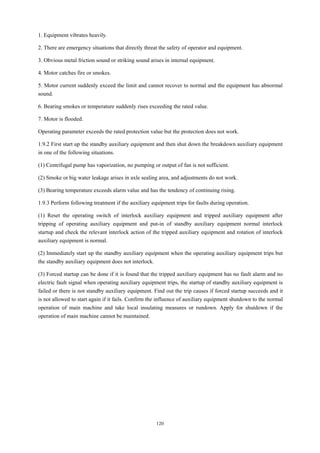 120
1. Equipment vibrates heavily.
2. There are emergency situations that directly threat the safety of operator and equipment.
3. Obvious metal friction sound or striking sound arises in internal equipment.
4. Motor catches fire or smokes.
5. Motor current suddenly exceed the limit and cannot recover to normal and the equipment has abnormal
sound.
6. Bearing smokes or temperature suddenly rises exceeding the rated value.
7. Motor is flooded.
Operating parameter exceeds the rated protection value but the protection does not work.
1.9.2 First start up the standby auxiliary equipment and then shut down the breakdown auxiliary equipment
in one of the following situations.
(1) Centrifugal pump has vaporization, no pumping or output of fan is not sufficient.
(2) Smoke or big water leakage arises in axle sealing area, and adjustments do not work.
(3) Bearing temperature exceeds alarm value and has the tendency of continuing rising.
1.9.3 Perform following treatment if the auxiliary equipment trips for faults during operation.
(1) Reset the operating switch of interlock auxiliary equipment and tripped auxiliary equipment after
tripping of operating auxiliary equipment and put-in of standby auxiliary equipment normal interlock
startup and check the relevant interlock action of the tripped auxiliary equipment and rotation of interlock
auxiliary equipment is normal.
(2) Immediately start up the standby auxiliary equipment when the operating auxiliary equipment trips but
the standby auxiliary equipment does not interlock.
(3) Forced startup can be done if it is found that the tripped auxiliary equipment has no fault alarm and no
electric fault signal when operating auxiliary equipment trips, the startup of standby auxiliary equipment is
failed or there is not standby auxiliary equipment. Find out the trip causes if forced startup succeeds and it
is not allowed to start again if it fails. Confirm the influence of auxiliary equipment shutdown to the normal
operation of main machine and take local insulating measures or rundown. Apply for shutdown if the
operation of main machine cannot be maintained.
 
