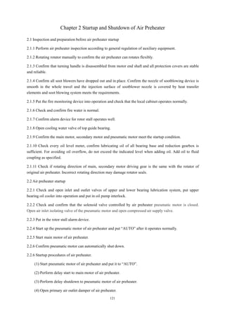 121
Chapter 2 Startup and Shutdown of Air Preheater
2.1 Inspection and preparation before air preheater startup
2.1.1 Perform air preheater inspection according to general regulation of auxiliary equipment.
2.1.2 Rotating rotator manually to confirm the air preheater can rotates flexibly.
2.1.3 Confirm that turning handle is disassembled from motor end shaft and all protection covers are stable
and reliable.
2.1.4 Confirm all soot blowers have dropped out and in place. Confirm the nozzle of sootblowing device is
smooth in the whole travel and the injection surface of sootblower nozzle is covered by heat transfer
elements and soot blowing system meets the requirements.
2.1.5 Put the fire monitoring device into operation and check that the local cabinet operates normally.
2.1.6 Check and confirm fire water is normal.
2.1.7 Confirm alarm device for rotor stall operates well.
2.1.8 Open cooling water valve of top guide bearing.
2.1.9 Confirm the main motor, secondary motor and pneumatic motor meet the startup condition.
2.1.10 Check every oil level meter, confirm lubricating oil of all bearing base and reduction gearbox is
sufficient. For avoiding oil overflow, do not exceed the indicated level when adding oil. Add oil to fluid
coupling as specified.
2.1.11 Check if rotating direction of main, secondary motor driving gear is the same with the rotator of
original air preheater. Incorrect rotating direction may damage rotator seals.
2.2 Air preheater startup
2.2.1 Check and open inlet and outlet valves of upper and lower bearing lubrication system, put upper
bearing oil cooler into operation and put in oil pump interlock.
2.2.2 Check and confirm that the solenoid valve controlled by air preheater pneumatic motor is closed.
Open air inlet isolating valve of the pneumatic motor and open compressed air supply valve.
2.2.3 Put in the rotor stall alarm device.
2.2.4 Start up the pneumatic motor of air preheater and put “AUTO” after it operates normally.
2.2.5 Start main motor of air preheater.
2.2.6 Confirm pneumatic motor can automatically shut down.
2.2.6 Startup procedures of air preheater.
(1) Start pneumatic motor of air preheater and put it to “AUTO”.
(2) Perform delay start to main motor of air preheater.
(3) Perform delay shutdown to pneumatic motor of air preheater.
(4) Open primary air outlet damper of air preheater.
 