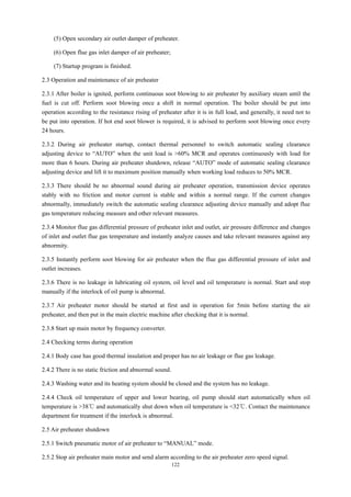 122
(5) Open secondary air outlet damper of preheater.
(6) Open flue gas inlet damper of air preheater;
(7) Startup program is finished.
2.3 Operation and maintenance of air preheater
2.3.1 After boiler is ignited, perform continuous soot blowing to air preheater by auxiliary steam until the
fuel is cut off. Perform soot blowing once a shift in normal operation. The boiler should be put into
operation according to the resistance rising of preheater after it is in full load, and generally, it need not to
be put into operation. If hot end soot blower is required, it is advised to perform soot blowing once every
24 hours.
2.3.2 During air preheater startup, contact thermal personnel to switch automatic sealing clearance
adjusting device to “AUTO” when the unit load is >60% MCR and operates continuously with load for
more than 6 hours. During air preheater shutdown, release “AUTO” mode of automatic sealing clearance
adjusting device and lift it to maximum position manually when working load reduces to 50% MCR.
2.3.3 There should be no abnormal sound during air preheater operation, transmission device operates
stably with no friction and motor current is stable and within a normal range. If the current changes
abnormally, immediately switch the automatic sealing clearance adjusting device manually and adopt flue
gas temperature reducing measure and other relevant measures.
2.3.4 Monitor flue gas differential pressure of preheater inlet and outlet, air pressure difference and changes
of inlet and outlet flue gas temperature and instantly analyze causes and take relevant measures against any
abnormity.
2.3.5 Instantly perform soot blowing for air preheater when the flue gas differential pressure of inlet and
outlet increases.
2.3.6 There is no leakage in lubricating oil system, oil level and oil temperature is normal. Start and stop
manually if the interlock of oil pump is abnormal.
2.3.7 Air preheater motor should be started at first and in operation for 5min before starting the air
preheater, and then put in the main electric machine after checking that it is normal.
2.3.8 Start up main motor by frequency converter.
2.4 Checking terms during operation
2.4.1 Body case has good thermal insulation and proper has no air leakage or flue gas leakage.
2.4.2 There is no static friction and abnormal sound.
2.4.3 Washing water and its heating system should be closed and the system has no leakage.
2.4.4 Check oil temperature of upper and lower bearing, oil pump should start automatically when oil
temperature is >38℃ and automatically shut down when oil temperature is <32℃. Contact the maintenance
department for treatment if the interlock is abnormal.
2.5 Air preheater shutdown
2.5.1 Switch pneumatic motor of air preheater to “MANUAL” mode.
2.5.2 Stop air preheater main motor and send alarm according to the air preheater zero speed signal.
 