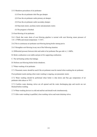 123
2.5.3 Shutdown procedures of air preheater:
(1) Close the air preheater inlet flue gas damper.
(2) Close the air preheater outlet primary air damper.
(3) Close the air preheater outlet secondary damper.
(4) Stop main motor, auxiliary motor and pneumatic motor.
(5) The program is finished.
2.6 Soot blowing of air preheater.
2.6.1 Check that water drain of soot blowing pipeline is normal with soot blowing steam pressure of
1.0~1.37MPa and stream temperature ≮310℃.
2.6.2 Put in continuous air preheater soot blowing during boiler startup put-in.
2.6.3 Strengthen soot blowing in any one of the following situation:
A. Differential pressure between inlet and outlet of air preheater flue gas side is ≥ 1.4KPa.
B. Boiler combustion is not stable and put oil for supporting combustion.
C. The tail heating surface has leakage.
D. Perform soot blowing before boiler shutdown.
2.7 Water washing of air preheater
2.7.1 Pneumatic motor should be used if the air preheater must be started when washing the air preheater.
If air preheater needs starting when water washing is ongoing, use pneumatic motor.
2.7.2 Water washing should be performed when boiler is shut down and flue gas temperature of air
preheater inlet educes to 70℃.
2.7.3 Confirm water draining valves are all opened and the water discharging pipe and nozzle are not
blocked before washing.
2.7.4 Water washing devices in cold end and hot end should work simultaneously.
2.7.5 After water washing is qualified, close washing valves and water draining valves.
 