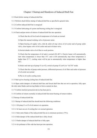 124
Chapter 3 Startup and Shutdown of Induced Draft Fan
3.1 Check before startup of induced draft fan
3.1.1 Perform check before startup of induced draft fan as specified in general rules.
3.1.2 Confirm induced draft fan is energized.
3.1.3 Confirm lubricating oil system and bearing cooling fan is energized.
3.1.4 Check and put motor oil station of induced draft fan into operation:
1) Check that the oil level and oil temperature of oil tank are normal.
2) Open the manual isolating valve of pressure meter.
3) Open bearing oil supply valve, inlet & outlet oil stop valves of oil cooler and oil pump outlet
valve, close bypass valve of oil cooler and each oil drain valve.
4) Switch shuttle valve of oil filter to work position.
5) Check that the temperature of oil tank is normal (20~40℃). Electric heater will automatically
start when temperature is lower than 15℃ and it will automatically stop when temperature is
higher than 25 ℃, cooling water will be put in automatically when temperature is higher than
50℃.
6) Select and start up oil pump #1 (or #2), switch oil pump #2 (or#1) to “AUTO” mode.
7) Check that the oil pump outlet pressure, differential pressure of oil filter and outlet oil pressure
of oil cooler are normal.
8) Put in oil cooler cooling water.
3.1.5 Start up two bearing cooling fans of induced draft fan.
3.1.6 Open outlet dampers of induced draft fans and forced draft fans that are not in operation, fully open
the inlet static blades and moving blades to form a natural air duct.
3.1.7 Confirm interlock protection device has been put in.
3.1.8 Confirm oil returns normally in induced draft fan motor bearing oil return window.
3.2 Startup of induced draft fan
3.2.1 Startup of induced draft fan should meet the following conditions:
3.2.1.1 Oil pimp #1 or #2 of oil station is in operation.
3.2.1.2 At least one set of cooling fan is in normal operation.
3.2.1.3 Inlet static blades of the induced draft fan are in minimum position (-75%).
3.2.1.4 Inlet damper of the induced draft fan is fully closed.
3.2.1.5 Outlet damper of induced draft fan is fully open.
3.2.1.6 Air preheater of this side has been put into operation.
 