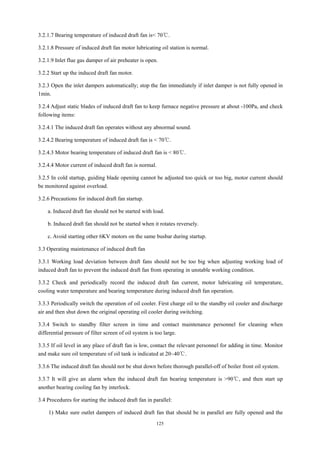125
3.2.1.7 Bearing temperature of induced draft fan is< 70℃.
3.2.1.8 Pressure of induced draft fan motor lubricating oil station is normal.
3.2.1.9 Inlet flue gas damper of air preheater is open.
3.2.2 Start up the induced draft fan motor.
3.2.3 Open the inlet dampers automatically; stop the fan immediately if inlet damper is not fully opened in
1min.
3.2.4 Adjust static blades of induced draft fan to keep furnace negative pressure at about -100Pa, and check
following items:
3.2.4.1 The induced draft fan operates without any abnormal sound.
3.2.4.2 Bearing temperature of induced draft fan is < 70℃.
3.2.4.3 Motor bearing temperature of induced draft fan is < 80℃.
3.2.4.4 Motor current of induced draft fan is normal.
3.2.5 In cold startup, guiding blade opening cannot be adjusted too quick or too big, motor current should
be monitored against overload.
3.2.6 Precautions for induced draft fan startup.
a. Induced draft fan should not be started with load.
b. Induced draft fan should not be started when it rotates reversely.
c. Avoid starting other 6KV motors on the same busbar during startup.
3.3 Operating maintenance of induced draft fan
3.3.1 Working load deviation between draft fans should not be too big when adjusting working load of
induced draft fan to prevent the induced draft fan from operating in unstable working condition.
3.3.2 Check and periodically record the induced draft fan current, motor lubricating oil temperature,
cooling water temperature and bearing temperature during induced draft fan operation.
3.3.3 Periodically switch the operation of oil cooler. First charge oil to the standby oil cooler and discharge
air and then shut down the original operating oil cooler during switching.
3.3.4 Switch to standby filter screen in time and contact maintenance personnel for cleaning when
differential pressure of filter screen of oil system is too large.
3.3.5 If oil level in any place of draft fan is low, contact the relevant personnel for adding in time. Monitor
and make sure oil temperature of oil tank is indicated at 20~40℃.
3.3.6 The induced draft fan should not be shut down before thorough parallel-off of boiler front oil system.
3.3.7 It will give an alarm when the induced draft fan bearing temperature is >90℃, and then start up
another bearing cooling fan by interlock.
3.4 Procedures for starting the induced draft fan in parallel:
1) Make sure outlet dampers of induced draft fan that should be in parallel are fully opened and the
 