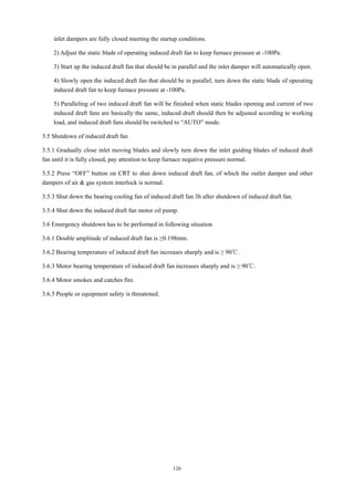 126
inlet dampers are fully closed meeting the startup conditions.
2) Adjust the static blade of operating induced draft fan to keep furnace pressure at -100Pa.
3) Start up the induced draft fan that should be in parallel and the inlet damper will automatically open.
4) Slowly open the induced draft fan that should be in parallel, turn down the static blade of operating
induced draft fan to keep furnace pressure at -100Pa.
5) Paralleling of two induced draft fan will be finished when static blades opening and current of two
induced draft fans are basically the same, induced draft should then be adjusted according to working
load, and induced draft fans should be switched to “AUTO” mode.
3.5 Shutdown of induced draft fan
3.5.1 Gradually close inlet moving blades and slowly turn down the inlet guiding blades of induced draft
fan until it is fully closed, pay attention to keep furnace negative pressure normal.
3.5.2 Press “OFF” button on CRT to shut down induced draft fan, of which the outlet damper and other
dampers of air & gas system interlock is normal.
3.5.3 Shut down the bearing cooling fan of induced draft fan 3h after shutdown of induced draft fan.
3.5.4 Shut down the induced draft fan motor oil pump.
3.6 Emergency shutdown has to be performed in following situation
3.6.1 Double amplitude of induced draft fan is ≥0.198mm.
3.6.2 Bearing temperature of induced draft fan increases sharply and is ≥ 90℃.
3.6.3 Motor bearing temperature of induced draft fan increases sharply and is ≥ 90℃.
3.6.4 Motor smokes and catches fire.
3.6.5 People or equipment safety is threatened.
 