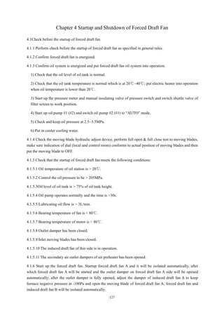 127
Chapter 4 Startup and Shutdown of Forced Draft Fan
4.1Check before the startup of forced draft fan
4.1.1 Perform check before the startup of forced draft fan as specified in general rules.
4.1.2 Confirm forced draft fan is energized.
4.1.3 Confirm oil system is energized and put forced draft fan oil system into operation.
1) Check that the oil level of oil tank is normal.
2) Check that the oil tank temperature is normal which is at 20℃~40℃; put electric heater into operation
when oil temperature is lower than 20℃.
3) Start up the pressure meter and manual insulating valve of pressure switch and switch shuttle valve of
filter screen to work position.
4) Start up oil pump #1 (#2) and switch oil pump #2 (#1) to “AUTO” mode.
5) Check and keep oil pressure at 2.5~3.5MPa.
6) Put in cooler cooling water.
4.1.4 Check the moving blade hydraulic adjust device, perform full open & full close test to moving blades,
make sure indication of dial (local and control room) conforms to actual position of moving blades and then
put the moving blade to OFF.
4.1.5 Check that the startup of forced draft fan meets the following conditions:
4.1.5.1 Oil temperature of oil station is > 20℃.
4.1.5.2 Control the oil pressure to be > 205MPa.
4.1.5.3Oil level of oil tank is > 75% of oil tank height.
4.1.5.4 Oil pump operates normally and the time is >30s.
4.1.5.5 Lubricating oil flow is > 3L/min.
4.1.5.6 Bearing temperature of fan is < 80℃.
4.1.5.7 Bearing temperature of motor is < 80℃.
4.1.5.8 Outlet damper has been closed.
4.1.5.9 Inlet moving blades has been closed.
4.1.5.10 The induced draft fan of this side is in operation.
4.1.5.11 The secondary air outlet dampers of air preheater has been opened.
4.1.6 Start up the forced draft fan. Startup forced draft fan A and it will be isolated automatically, after
which forced draft fan A will be started and the outlet damper on forced draft fan A side will be opened
automatically; after the outlet damper is fully opened, adjust the damper of induced draft fan A to keep
furnace negative pressure at -100Pa and open the moving blade of forced draft fan A; forced draft fan and
induced draft fan B will be isolated automatically.
 