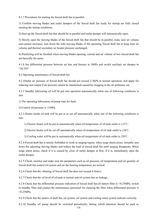 128
4.1.7 Procedures for starting the forced draft fan in parallel:
1) Confirm moving blades and outlet dampers of the forced draft fan ready for startup are fully closed
meeting the startup conditions.
2) Start up the forced draft fan that should be in parallel and outlet damper will automatically open.
3) Slowly open the moving blades of the forced draft fan that should be in parallel, make sure air volume
and current increases, turn down the inlet moving blades of the operating forced draft fan to keep total air
volume and thermal secondary air header pressure unchanged.
4) Paralleling will be finished when moving blades opening, current and air volume of two forced draft fan
are basically the same.
4.1.8 Set differential pressure between air box and furnace at 380Pa and switch auxiliary air damper to
“AUTO”.
4.2 Operating maintenance of forced draft fan
4.2.1Outlet air pressure of forced draft fan should not exceed 2.3KPa in normal operation, and apply for
reducing unit output if air pressure cannot be maintained caused by clogging in the air preheater, etc.
4.2.2 Standby lubricating oil will be put into operation automatically when one of following conditions is
met:
1) The operating lubrication oil pump trips for fault.
2) Control oil pressure is ≤1MPa.
4.2.3 Heater inside oil tank will be put in or cut off automatically when one of the following conditions is
met:
1) Electric heater will be put in automatically when oil temperature of oil tank outlet is ≤15℃.
2) Electric heater will be cut off automatically when oil temperature of oil tank outlet is ≥30℃.
3) Cooling water will be put in automatically when oil temperature of oil tank outlet is ≥50℃.
4.2.4 Forced draft fan is strictly forbidden to work in surging region; when surge alarm arises, instantly turn
down the adjusting moving blades and reduce the load of forced draft fan until surging disappears. When
surge alarm arises, check if it is caused by close of outlet damper at first, if it is, immediately open the
outlet damper.
4.2.5 Check, monitor and make sure the parameters such as oil pressure, oil temperature and oil quantity of
forced draft fan control oil system and air fan bearing temperature are normal.
4.2.6 Check that the vibrating of forced draft fan does not exceed 4.5mm/s.
4.2.7 Check that the oil level of oil tank is normal and oil system has no leakage.
4.2.8 Check that the differential pressure indication of forced draft fan oil station filter is <0.25MPa; switch
to standby filter and contact the maintenance personnel for cleaning the filter when differential pressure is
>0.25MPa.
4.2.9 Check that the meters of draft fan, air system, oil system and cooling water system indicate correctly.
4.2.10 Standby oil pump should be switched periodically, during which attention should be paid to
 