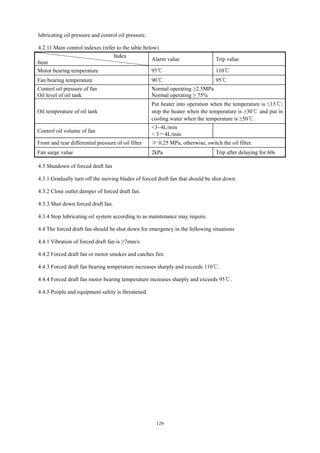 129
lubricating oil pressure and control oil pressure.
4.2.11 Main control indexes (refer to the table below)
Index
Item
Alarm value Trip value
Motor bearing temperature 95℃ 110℃
Fan bearing temperature 90℃ 95℃
Control oil pressure of fan
Oil level of oil tank
Normal operating ≥2.5MPa
Normal operating ≥ 75%
Oil temperature of oil tank
Put heater into operation when the temperature is ≤15℃;
stop the heater when the temperature is ≥30℃ and put in
cooling water when the temperature is ≥50℃.
Control oil volume of fan
<3~4L/min
< 3－4L/min
Front and rear differential pressure of oil filter ≯ 0.25 MPa, otherwise, switch the oil filter.
Fan surge value 2kPa Trip after delaying for 60s
4.3 Shutdown of forced draft fan
4.3.1 Gradually turn off the moving blades of forced draft fan that should be shut down.
4.3.2 Close outlet damper of forced draft fan.
4.3.3 Shut down forced draft fan.
4.3.4 Stop lubricating oil system according to as maintenance may require.
4.4 The forced draft fan should be shut down for emergency in the following situations
4.4.1 Vibration of forced draft fan is ≥7mm/s
4.4.2 Forced draft fan or motor smokes and catches fire.
4.4.3 Forced draft fan bearing temperature increases sharply and exceeds 110℃.
4.4.4 Forced draft fan motor bearing temperature increases sharply and exceeds 95℃.
4.4.5 People and equipment safety is threatened.
 
