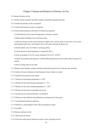 130
Chapter 5 Startup and Shutdown of Primary Air Fan
5.1 Startup of primary air fan
5.1.1 Perform check to primary fan before startup as specified in general rules part.
5.1.2 Confirm the primary air fan is energized.
5.1.3 Confirm lubricating oil system is energized.
5.1.4 Check and put primary air fan motor oil station into operation.
1) Check that the oil level and oil temperature of oil tank is normal.
2) Open manual insulating valve of pressure meter.
3) Open the primary air fan motor bearing oil supply valve, inlet & outlet oil stop valve of oil cooler
and oil pump outlet valve, close bypass valve of oil cooler and each oil drain valve.
4) Switch shuttle valve of oil filter to working position.
5) Check that the oil tank temperature is normal (20~40℃).
6) Start up oil pump #1 (or #2), switch oil pump #2 (or #1) to “AUTO”.
7) Check the oil pump outlet pressure, oil filter differential pressure and oil cooler outlet oil pressure is
normal.
8) Put in cooling water of oil cooler.
5.1.5 Monitor meter indicates correctly, interlock and protection devices have been put into operation.
5.1.6 Confirm oil return of primary air fan bearing oil return window is normal.
5.1.7 Conditions for primary air fan startup:
5.1.7.1 Primary air fan bearing temperature is < 80℃.
5.1.7.2 Primary air fan motor bearing temperature is < 75℃.
5.1.7.3 Primary air fan motor winding temperature is < 120℃.
5.1.7.4 Primary air fan inlet moving blades are closed.
5.1.7.5 At least one set of forced draft fan is in operation.
5.1.7.6 Primary air fan outlet hot and cold primary air dampers have been open.
5.1.7.7 Air preheater has been in operation.
5.1.7.8 Primary air outlet dampers of this side air preheater are open.
5.1.7.8 No MFT.
5.1.8 Startup of primary air fan:
5.1.8.1 Start up the oil station.
5.1.8.2 Close the outlet cold air and hot air electric valves of primary air fan.
 