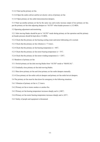 131
5.1.8.3 Start up the primary air fan.
5.1.8.4 Open the outlet cold air and hot air electric valves of primary air fan
5.1.8.5 Open primary air fan outlet interconnection dampers.
5.1.9 Start up another primary air fan by the same way and evenly increase output of two primary air fan;
put the primary air fan inlet adjusting dampers to “AUTO” when header pressure is ≥12.4KPa.
5.2 Operating adjustment and monitoring
5.2.1 Inlet moving blades should be put to “AUTO” mode during primary air fan operation and the primary
air header pressure should be kept above 12.4KPa.
5.2.2 Check that the primary air fan bearing cooling water and motor lubricating oil is normal.
5.2.3 Check that the primary air fan vibration is <7.1mm/s.
5.2.4 Check that the primary air fan bearing temperature is < 80℃.
5.2.5 Check that the primary air fan motor bearing temperature is < 75℃.
5.2.6 Check that the primary air fan motor winding temperature is < 120℃.
5.3 Shutdown of primary air fan
5.3.1 Switch primary air fan inlet moving blades from “AUTO” mode to “MANUAL”.
5.3.2 Gradually close primary air fan inlet moving blades.
5.3.3 Shut down primary air fan and close primary air fan outlet dampers manually.
5.3.4 Close primary air fan outlet cold air dampers and primary air fan outlet hot air dampers.
5.4 The primary air fan must be shut down for emergency in the following situations.
5.4.1 Vibration of primary air fan is ≥7.1mm/s.
5.4.2 Primary air fan or motor smokes or catches fire.
5.4.3 Primary air fan bearing temperature increases sharply and is ≥100℃.
5.4.4 Primary air fan motor bearing temperature increases sharply and is ≥85℃.
5.4.5 Safety of people and equipment is threatened.
 