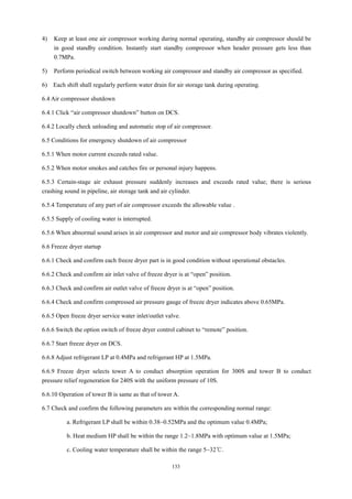 133
4) Keep at least one air compressor working during normal operating, standby air compressor should be
in good standby condition. Instantly start standby compressor when header pressure gets less than
0.7MPa.
5) Perform periodical switch between working air compressor and standby air compressor as specified.
6) Each shift shall regularly perform water drain for air storage tank during operating.
6.4 Air compressor shutdown
6.4.1 Click “air compressor shutdown” button on DCS.
6.4.2 Locally check unloading and automatic stop of air compressor.
6.5 Conditions for emergency shutdown of air compressor
6.5.1 When motor current exceeds rated value.
6.5.2 When motor smokes and catches fire or personal injury happens.
6.5.3 Certain-stage air exhaust pressure suddenly increases and exceeds rated value; there is serious
crashing sound in pipeline, air storage tank and air cylinder.
6.5.4 Temperature of any part of air compressor exceeds the allowable value .
6.5.5 Supply of cooling water is interrupted.
6.5.6 When abnormal sound arises in air compressor and motor and air compressor body vibrates violently.
6.6 Freeze dryer startup
6.6.1 Check and confirm each freeze dryer part is in good condition without operational obstacles.
6.6.2 Check and confirm air inlet valve of freeze dryer is at “open” position.
6.6.3 Check and confirm air outlet valve of freeze dryer is at “open” position.
6.6.4 Check and confirm compressed air pressure gauge of freeze dryer indicates above 0.65MPa.
6.6.5 Open freeze dryer service water inlet/outlet valve.
6.6.6 Switch the option switch of freeze dryer control cabinet to “remote” position.
6.6.7 Start freeze dryer on DCS.
6.6.8 Adjust refrigerant LP at 0.4MPa and refrigerant HP at 1.5MPa.
6.6.9 Freeze dryer selects tower A to conduct absorption operation for 300S and tower B to conduct
pressure relief regeneration for 240S with the uniform pressure of 10S.
6.6.10 Operation of tower B is same as that of tower A.
6.7 Check and confirm the following parameters are within the corresponding normal range:
a. Refrigerant LP shall be within 0.38~0.52MPa and the optimum value 0.4MPa;
b. Heat medium HP shall be within the range 1.2~1.8MPa with optimum value at 1.5MPa;
c. Cooling water temperature shall be within the range 5~32℃.
 