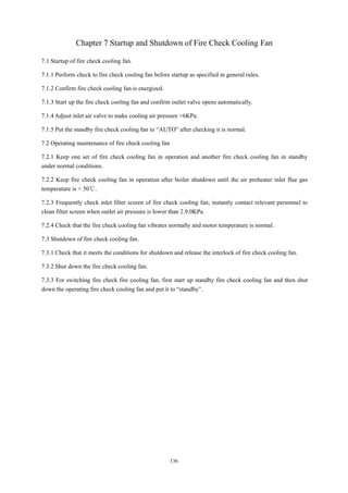 136
Chapter 7 Startup and Shutdown of Fire Check Cooling Fan
7.1 Startup of fire check cooling fan.
7.1.1 Perform check to fire check cooling fan before startup as specified in general rules.
7.1.2 Confirm fire check cooling fan is energized.
7.1.3 Start up the fire check cooling fan and confirm outlet valve opens automatically.
7.1.4 Adjust inlet air valve to make cooling air pressure >6KPa.
7.1.5 Put the standby fire check cooling fan to “AUTO” after checking it is normal.
7.2 Operating maintenance of fire check cooling fan
7.2.1 Keep one set of fire check cooling fan in operation and another fire check cooling fan in standby
under normal conditions.
7.2.2 Keep fire check cooling fan in operation after boiler shutdown until the air preheater inlet flue gas
temperature is < 50℃.
7.2.3 Frequently check inlet filter screen of fire check cooling fan; instantly contact relevant personnel to
clean filter screen when outlet air pressure is lower than 2.9.0KPa.
7.2.4 Check that the fire check cooling fan vibrates normally and motor temperature is normal.
7.3 Shutdown of fire check cooling fan.
7.3.1 Check that it meets the conditions for shutdown and release the interlock of fire check cooling fan.
7.3.2 Shut down the fire check cooling fan.
7.3.3 For switching fire check fire cooling fan, first start up standby fire check cooling fan and then shut
down the operating fire check cooling fan and put it to “standby”.
 