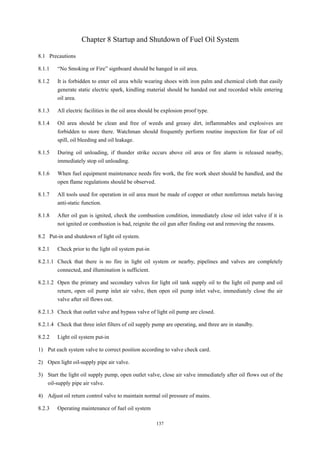 137
Chapter 8 Startup and Shutdown of Fuel Oil System
8.1 Precautions
8.1.1 “No Smoking or Fire” signboard should be hanged in oil area.
8.1.2 It is forbidden to enter oil area while wearing shoes with iron palm and chemical cloth that easily
generate static electric spark, kindling material should be handed out and recorded while entering
oil area.
8.1.3 All electric facilities in the oil area should be explosion proof type.
8.1.4 Oil area should be clean and free of weeds and greasy dirt, inflammables and explosives are
forbidden to store there. Watchman should frequently perform routine inspection for fear of oil
spill, oil bleeding and oil leakage.
8.1.5 During oil unloading, if thunder strike occurs above oil area or fire alarm is released nearby,
immediately stop oil unloading.
8.1.6 When fuel equipment maintenance needs fire work, the fire work sheet should be handled, and the
open flame regulations should be observed.
8.1.7 All tools used for operation in oil area must be made of copper or other nonferrous metals having
anti-static function.
8.1.8 After oil gun is ignited, check the combustion condition, immediately close oil inlet valve if it is
not ignited or combustion is bad, reignite the oil gun after finding out and removing the reasons.
8.2 Put-in and shutdown of light oil system.
8.2.1 Check prior to the light oil system put-in
8.2.1.1 Check that there is no fire in light oil system or nearby, pipelines and valves are completely
connected, and illumination is sufficient.
8.2.1.2 Open the primary and secondary valves for light oil tank supply oil to the light oil pump and oil
return, open oil pump inlet air valve, then open oil pump inlet valve, immediately close the air
valve after oil flows out.
8.2.1.3 Check that outlet valve and bypass valve of light oil pump are closed.
8.2.1.4 Check that three inlet filters of oil supply pump are operating, and three are in standby.
8.2.2 Light oil system put-in
1) Put each system valve to correct position according to valve check card.
2) Open light oil-supply pipe air valve.
3) Start the light oil supply pump, open outlet valve, close air valve immediately after oil flows out of the
oil-supply pipe air valve.
4) Adjust oil return control valve to maintain normal oil pressure of mains.
8.2.3 Operating maintenance of fuel oil system
 
