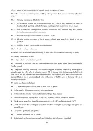 139
8.3.2.5 Adjust oil return control valve to maintain normal oil pressure of mains.
8.3.2.5 Put heavy oil cooler into operation, and keep oil temperature of oil pressure output valve less than
65℃.
8.3.3 Operating maintenance of fuel oil system
8.3.3.1 Strictly monitor oil level and oil temperature of oil tank, when oil level reduces to 2m, switch to
standby oil tank operating, parallel off original operating oil tank and report to section leader.
8.3.3.2 Open oil tank water discharge valve and check accumulated water condition every week, close it
after make sure no accumulated water exists.
8.3.3.3 Oil supply mains pressure should not be less than 1.9MPa.
8.3.3.4 When the ambient temperature is high in summer, oil tank water spray device should be put into
operation.
8.3.3.5 Operating oil tanks can not unload oil simultaneously.
8.3.4 Shutdown of heavy oil system
When shut down the fuel oil system, close heavy oil pump outlet valve, and shut down heavy oil pump.
8.3. 5 Heavy oil unloading system:
8.3.5.1 Open oil inlet valve of oil storage tank.
8.3.2.5 Insert the oil unloading crane into the bottom of oil tank train, and put stream heating into operation
(used in winter).
8.3.2.6 Open oil unloading inlet valve, close oil unloading pipe stop valve, start donkey pump, open oil
unloading pipe stop valve after oil unloading pump is full of oil, dual to the donkey pump, fuel oil in oil
tank train is led into oil unloading pump, close blowdown oil discharge valve, start train oil-unloading
pump and lead oil into oil tank immediately when oil flows out of the blowdown oil discharge valve at oil
unloading pump outlet.
8.4 Put-in and shutdown of oil gun
8.4.1 Check and preparation before put-in of boiler front oil system.
1) Boiler front fire fighting equipment are complete and sound.
2) Boiler front oil system has been well checked according to checking card.
3) Fuel oil control valve, tripping valve, recycle valve have been checked and operate normally.
4) Check that the boiler front stream blowing pressure is 0.45~0.8MPa, and temperature is 250℃.
5) Check that the fire check cooling air valves from fire check cooling fan to each oil gun are opened to a
normal degree.
6) Oil system is qualified in leakage test.
8.4.2 Put-in of boiler front fuel oil system:
1) Verify that oil supply pump runs normally, and boiler front fuel oil pressure is standard.
 
