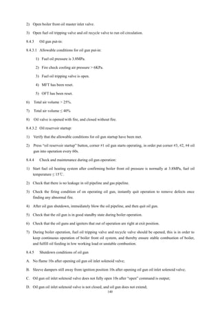 140
2) Open boiler front oil master inlet valve.
3) Open fuel oil tripping valve and oil recycle valve to run oil circulation.
8.4.3 Oil gun put-in:
8.4.3.1 Allowable conditions for oil gun put-in:
1) Fuel oil pressure is 3.8MPa.
2) Fire check cooling air pressure > 6KPa.
3) Fuel oil tripping valve is open.
4) MFT has been reset.
5) OFT has been reset.
6) Total air volume > 25%.
7) Total air volume ≤ 40%
8) Oil valve is opened with fire, and closed without fire.
8.4.3.2 Oil reservoir startup:
1) Verify that the allowable conditions for oil gun startup have been met.
2) Press “oil reservoir startup” button, corner #1 oil gun starts operating, in order put corner #3, #2, #4 oil
gun into operation every 60s.
8.4.4 Check and maintenance during oil gun operation:
1) Start fuel oil heating system after confirming boiler front oil pressure is normally at 3.8MPa, fuel oil
temperature ≤ 15℃.
2) Check that there is no leakage in oil pipeline and gas pipeline.
3) Check the firing condition of on operating oil gun, instantly quit operation to remove defects once
finding any abnormal fire.
4) After oil gun shutdown, immediately blow the oil pipeline, and then quit oil gun.
5) Check that the oil gun is in good standby state during boiler operation.
6) Check that the oil guns and igniters that out of operation are right at exit position.
7) During boiler operation, fuel oil tripping valve and recycle valve should be opened, this is in order to
keep continuous operation of boiler front oil system, and thereby ensure stable combustion of boiler,
and fulfill oil feeding in low working load or unstable combustion.
8.4.5 Shutdown conditions of oil gun
A. No flame 10s after opening oil gun oil inlet solenoid valve;
B. Sleeve dampers still away from ignition position 10s after opening oil gun oil inlet solenoid valve;
C. Oil gun oil inlet solenoid valve does not fully open 10s after “open” command is output;
D. Oil gun oil inlet solenoid valve is not closed, and oil gun does not extend;
 