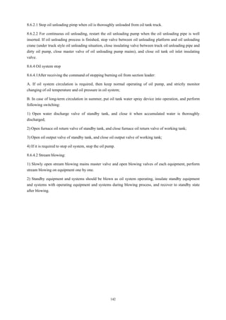 142
8.6.2.1 Stop oil unloading pimp when oil is thoroughly unloaded from oil tank truck.
8.6.2.2 For continuous oil unloading, restart the oil unloading pump when the oil unloading pipe is well
inserted. If oil unloading process is finished, stop valve between oil unloading platform and oil unloading
crane (under truck style oil unloading situation, close insulating valve between truck oil unloading pipe and
dirty oil pump, close master valve of oil unloading pump mains), and close oil tank oil inlet insulating
valve.
8.6.4 Oil system stop
8.6.4.1After receiving the command of stopping burning oil from section leader:
A. If oil system circulation is required, then keep normal operating of oil pump, and strictly monitor
changing of oil temperature and oil pressure in oil system;
B. In case of long-term circulation in summer, put oil tank water spray device into operation, and perform
following switching:
1) Open water discharge valve of standby tank, and close it when accumulated water is thoroughly
discharged;
2) Open furnace oil return valve of standby tank, and close furnace oil return valve of working tank;
3) Open oil output valve of standby tank, and close oil output valve of working tank;
4) If it is required to stop oil system, stop the oil pump.
8.6.4.2 Stream blowing:
1) Slowly open stream blowing mains master valve and open blowing valves of each equipment, perform
stream blowing on equipment one by one.
2) Standby equipment and systems should be blown as oil system operating, insulate standby equipment
and systems with operating equipment and systems during blowing process, and recover to standby state
after blowing.
 