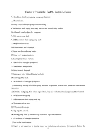 143
Chapter 9 Treatment of Fuel Oil System Accidents
9.1 Conditions for oil supply pump emergency shutdown:
A. Motor smokes.
B. Pump case of oil supply pump vibrates violently.
C. Oil leakage of oil supply pump body is serous and pump bearing smokes.
D. Oil supply pipe breaks or fire bursts out.
9.2 Oil supply pump fault
9.2.1 Phenomenon of oil supply pump fault:
A. Oil pressure decreases.
B. Current sways in a wide range.
C. Pump has abnormal sound inside.
D. Pump body temperature rises.
E. Bearing temperature overruns.
9.2.2 Causes for oil supply pump fault:
A. Maintenance is unqualified.
B. Filter screen is damaged.
C. Packing set is too tight and bearing has fault.
D. Electric part has fault.
9.2.3 Treatment for oil supply pump fault:
1) Immediately start up the standby pump, maintain oil pressure, stop the fault pump and report to unit
supervisor.
2) Isolate the fault pump, drain out oil deposit from pump and contact maintenance personnel for treatment.
9.3 Trip of oil supply pump
9.3.1 Phenomenon of oil supply pump trip:
A. Motor current is at zero.
B. Oil pressure decreases.
C. Trip signal is sent out.
D. Standby pump starts up automatically as interlock is put into operation.
9.3.2 Treatment for oil supply pump trip:
1) Start up the standby pump.
2) Report to unit supervisor to identify causes and contact relevant personnel for treatment. Restore the
 